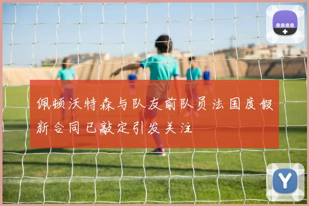 佩顿沃特森与队友前队员法国度假新合同已敲定引发关注