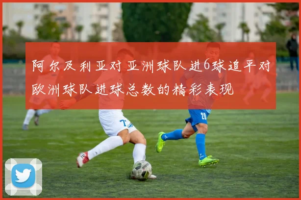 阿尔及利亚对亚洲球队进6球追平对欧洲球队进球总数的精彩表现