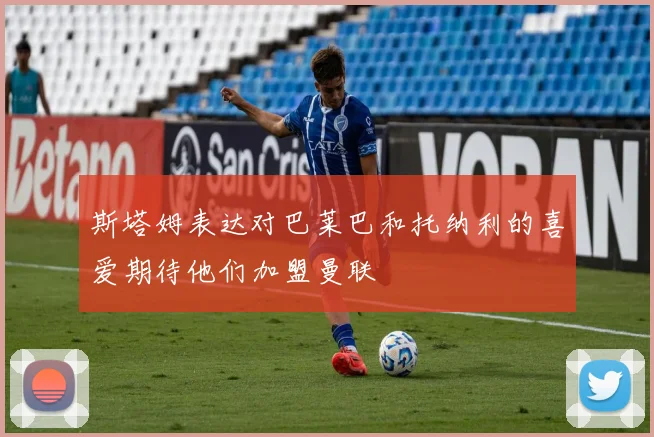 斯塔姆表达对巴莱巴和托纳利的喜爱期待他们加盟曼联
