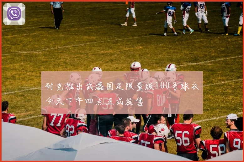 耐克推出武磊国足限量版100号球衣今天下午四点正式发售