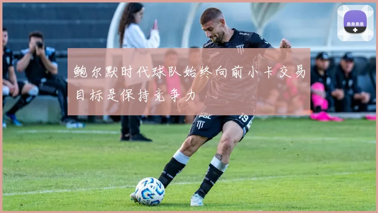 鲍尔默时代球队始终向前小卡交易目标是保持竞争力