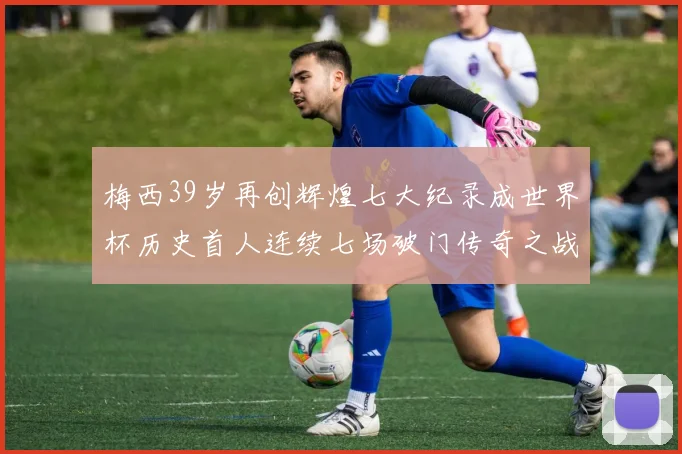 梅西39岁再创辉煌七大纪录成世界杯历史首人连续七场破门传奇之战