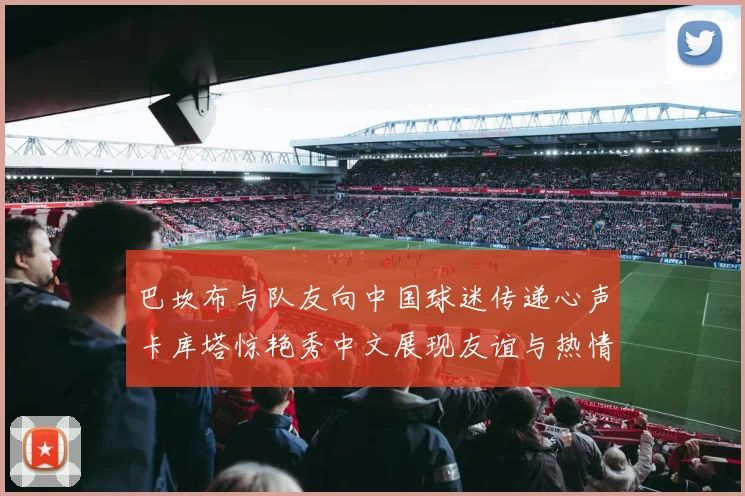 巴坎布与队友向中国球迷传递心声卡库塔惊艳秀中文展现友谊与热情
