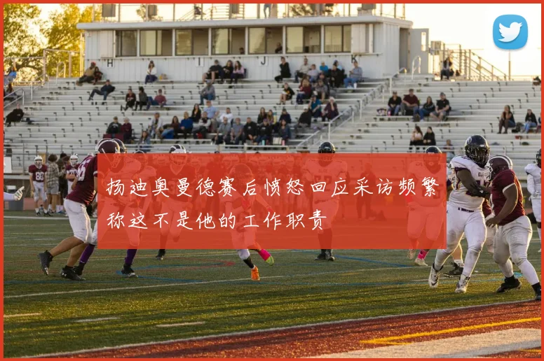 扬迪奥曼德赛后愤怒回应采访频繁称这不是他的工作职责