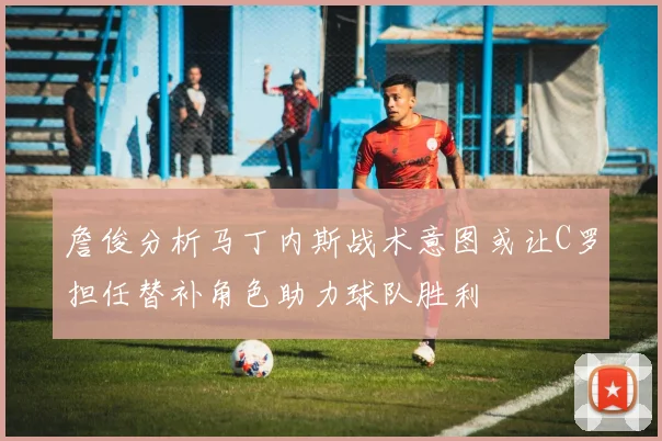 詹俊分析马丁内斯战术意图或让C罗担任替补角色助力球队胜利