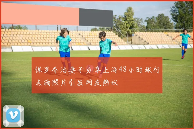 保罗乔治妻子分享上海48小时旅行点滴照片引发网友热议