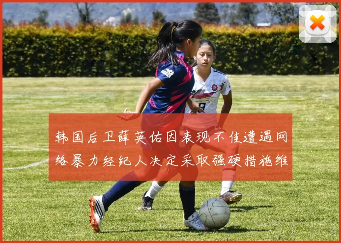 韩国后卫薛英佑因表现不佳遭遇网络暴力经纪人决定采取强硬措施维护权益