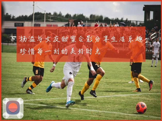 杨溢与女友甜蜜合影分享生活乐趣珍惜每一刻的美好时光