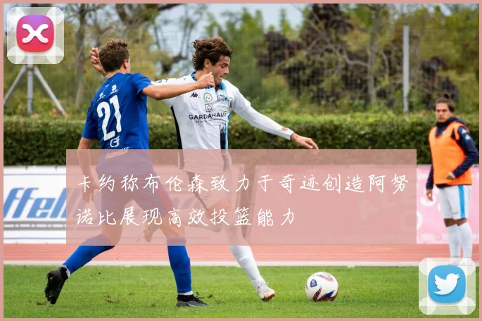 卡约称布伦森致力于奇迹创造阿努诺比展现高效投篮能力