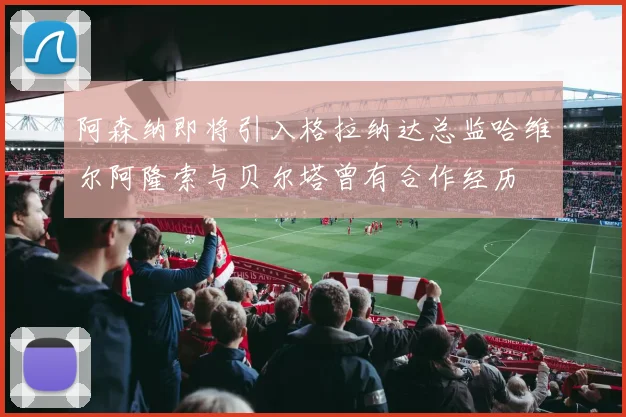 阿森纳即将引入格拉纳达总监哈维尔阿隆索与贝尔塔曾有合作经历