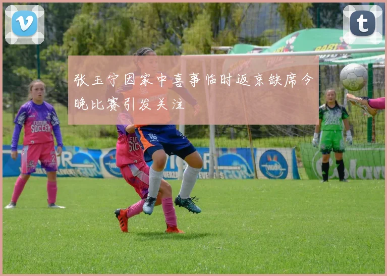 张玉宁因家中喜事临时返京缺席今晚比赛引发关注