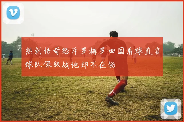 热刺传奇怒斥罗梅罗回国看球直言球队保级战他却不在场