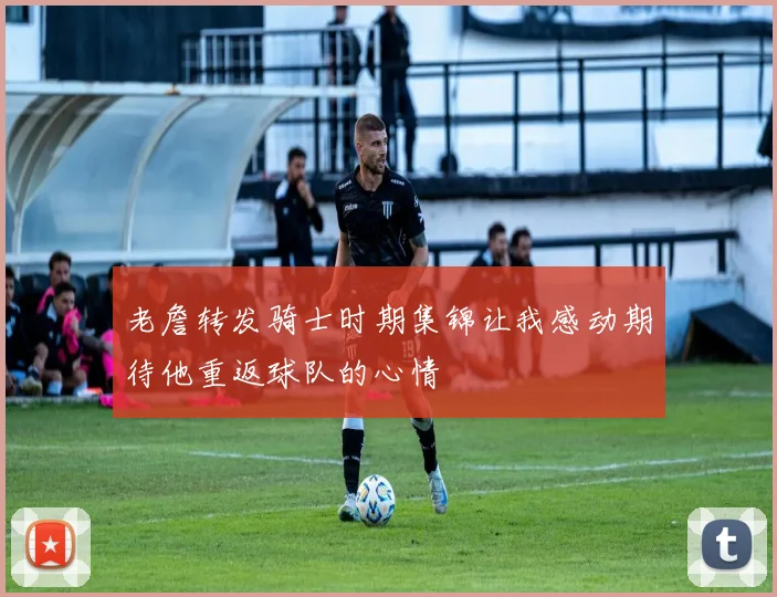 老詹转发骑士时期集锦让我感动期待他重返球队的心情
