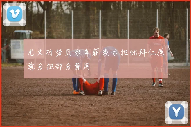 尤文对努贝尔年薪表示担忧拜仁愿意分担部分费用