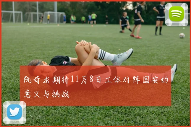 阮奇龙期待11月8日工体对阵国安的意义与挑战