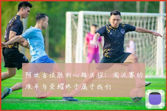 阿坎吉谈胜利心路历程：淘汰赛的艰辛与荣耀终于属于我们