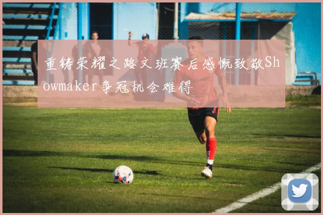 重铸荣耀之路文班赛后感慨致敬Showmaker争冠机会难得